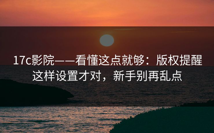 17c影院——看懂这点就够：版权提醒这样设置才对，新手别再乱点