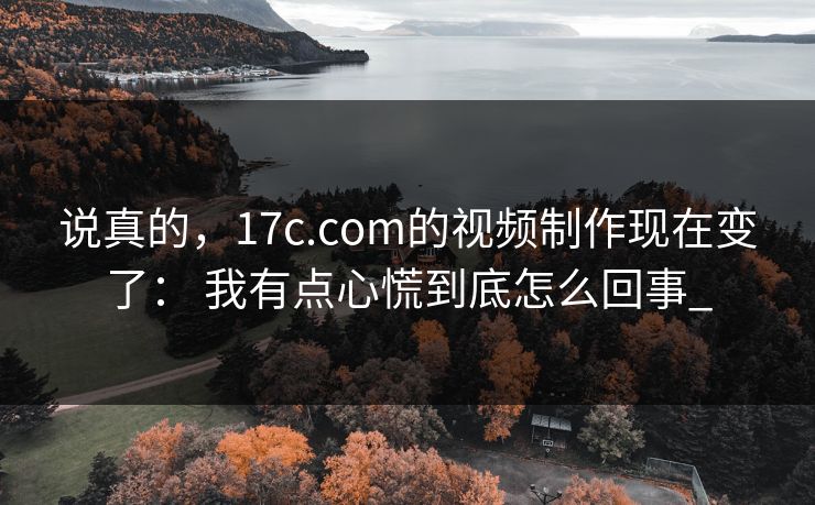 说真的，17c.com的视频制作现在变了： 我有点心慌到底怎么回事_