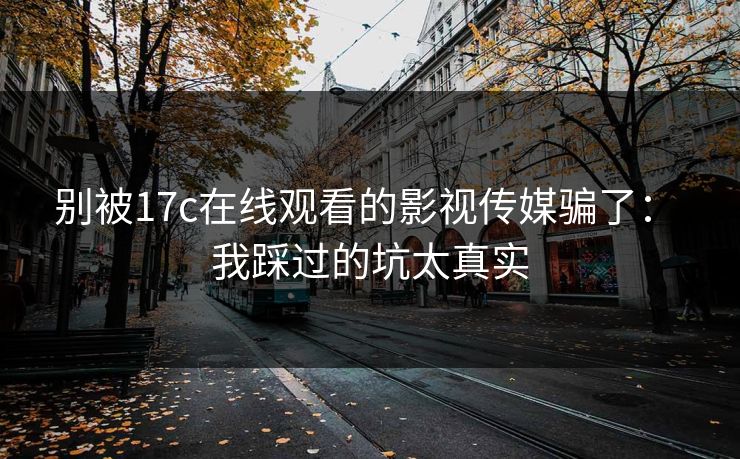 别被17c在线观看的影视传媒骗了: 我踩过的坑太真实 别被17c在线观看的影视传媒骗了: 我踩过的坑太真实