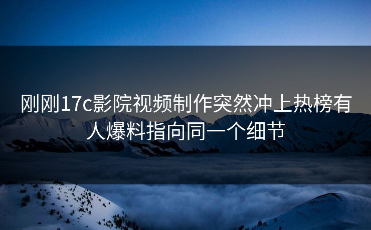 刚刚17c影院视频制作突然冲上热榜有人爆料指向同一个细节