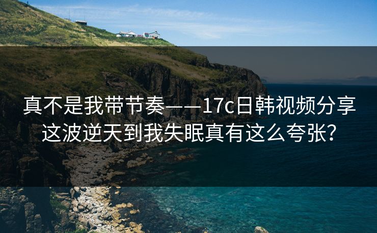 真不是我带节奏——17c日韩视频分享这波逆天到我失眠真有这么夸张? 真不是我带节奏——17c日韩视频分享这波逆天到我失眠真有这么夸张?