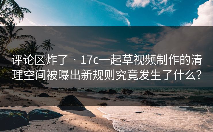 评论区炸了 · 17c一起草视频制作的清理空间被曝出新规则究竟发生了什么？