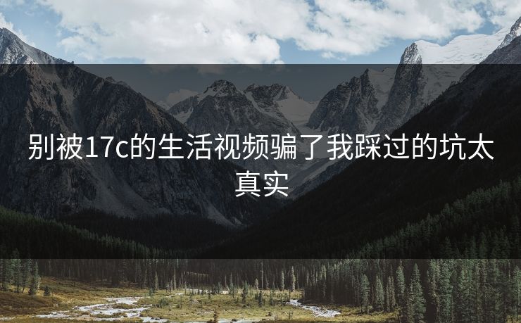 别被17c的生活视频骗了我踩过的坑太真实