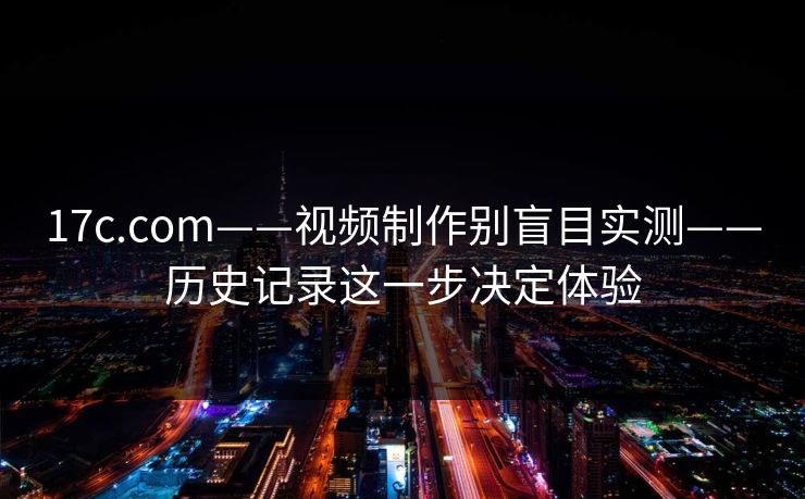 17c.com——视频制作别盲目实测——历史记录这一步决定体验