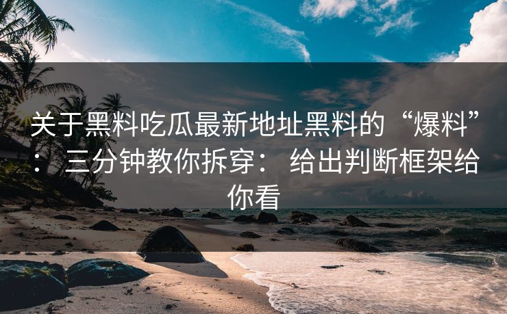 关于黑料吃瓜最新地址黑料的“爆料”： 三分钟教你拆穿： 给出判断框架给你看
