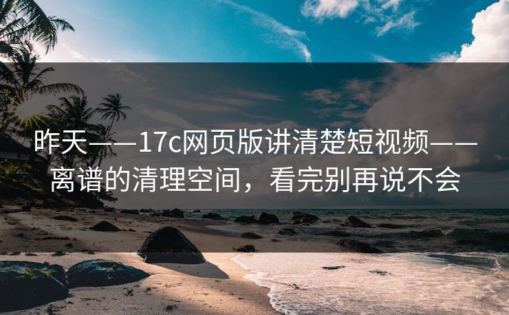 昨天——17c网页版讲清楚短视频——离谱的清理空间，看完别再说不会