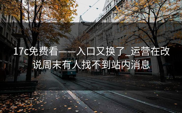 17c免费看——入口又换了_运营在改说周末有人找不到站内消息