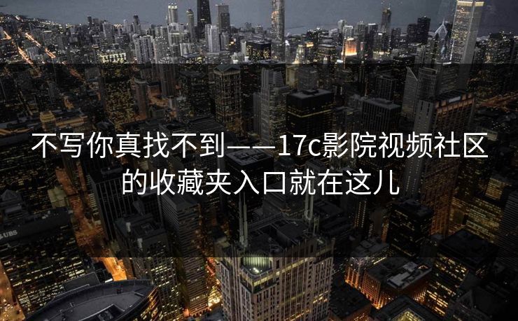 不写你真找不到——17c影院视频社区的收藏夹入口就在这儿