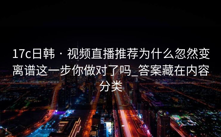 17c日韩 · 视频直播推荐为什么忽然变离谱这一步你做对了吗_答案藏在内容分类 17c日韩 · 视频直播推荐为什么忽然变离谱这一步你做对了吗_答案藏在内容分类