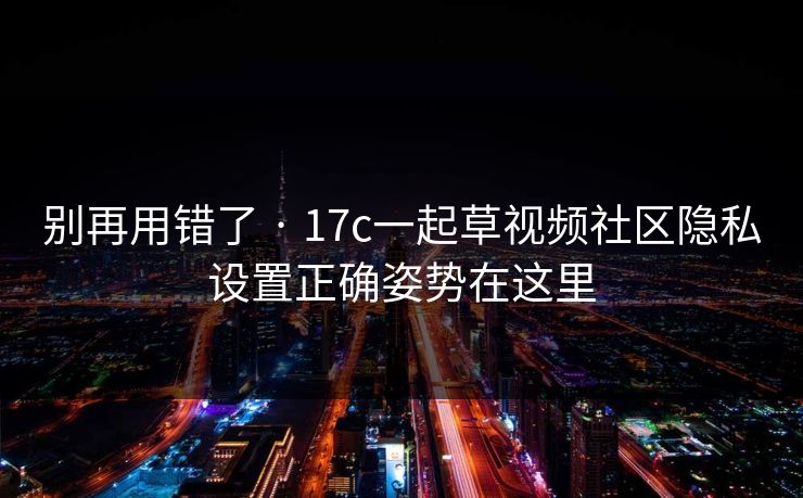 别再用错了 · 17c一起草视频社区隐私设置正确姿势在这里
