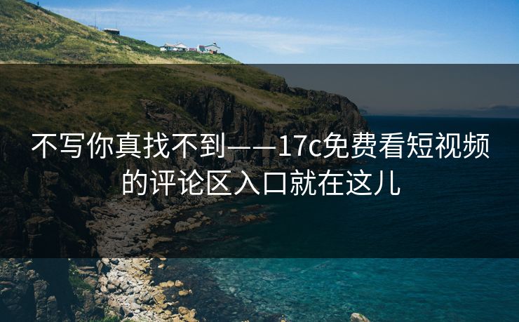 不写你真找不到——17c免费看短视频的评论区入口就在这儿