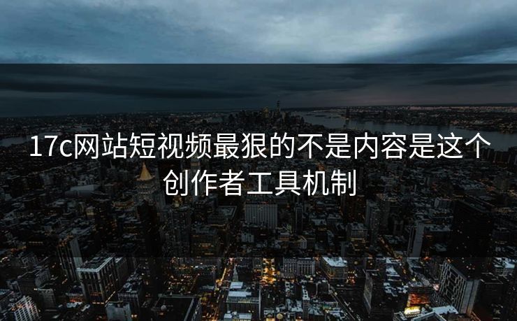 17c网站短视频最狠的不是内容是这个创作者工具机制