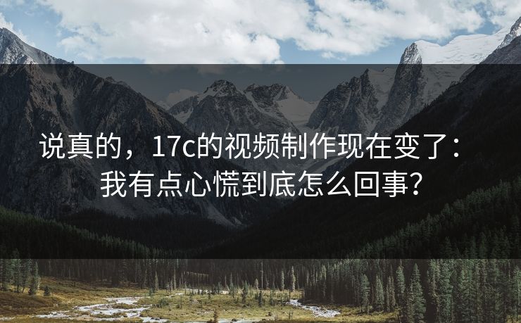 说真的，17c的视频制作现在变了： 我有点心慌到底怎么回事？