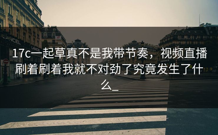 17c一起草真不是我带节奏，视频直播刷着刷着我就不对劲了究竟发生了什么_