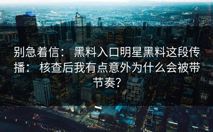别急着信： 黑料入口明星黑料这段传播： 核查后我有点意外为什么会被带节奏？