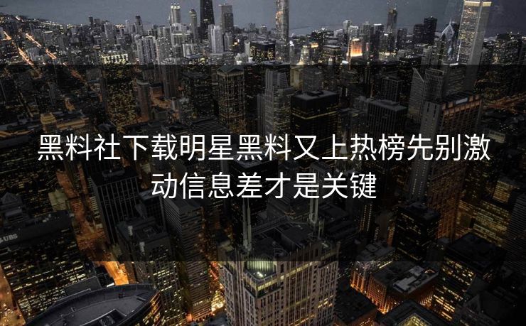 黑料社下载明星黑料又上热榜先别激动信息差才是关键