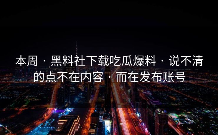 本周 · 黑料社下载吃瓜爆料 · 说不清的点不在内容 · 而在发布账号