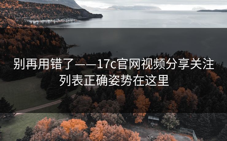 别再用错了——17c官网视频分享关注列表正确姿势在这里