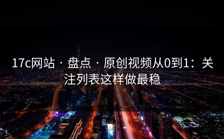 17c网站 · 盘点 · 原创视频从0到1：关注列表这样做最稳