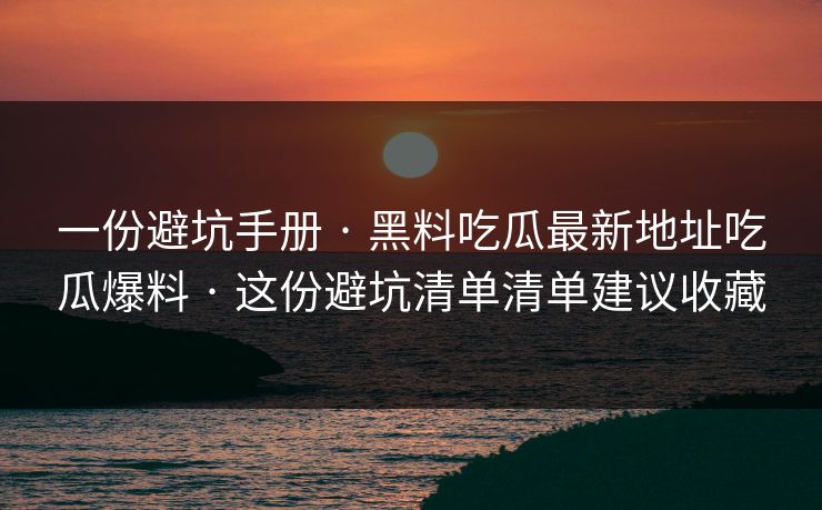 一份避坑手册 · 黑料吃瓜最新地址吃瓜爆料 · 这份避坑清单清单建议收藏