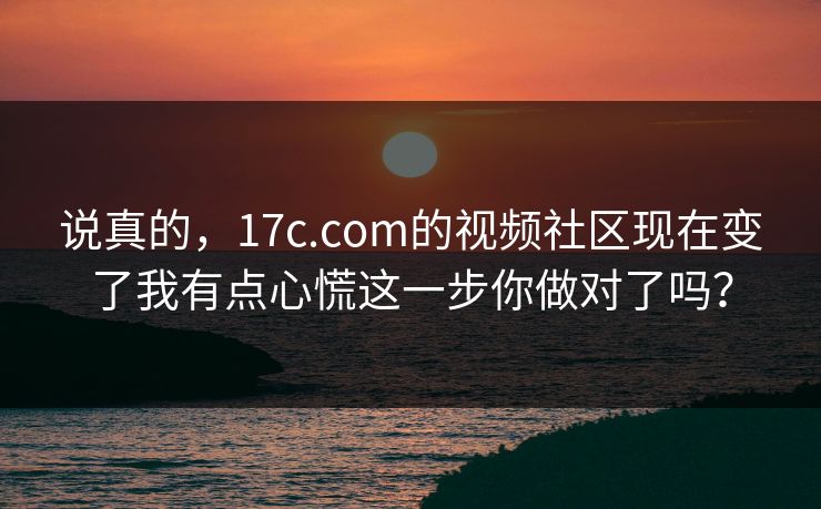 说真的，17c.com的视频社区现在变了我有点心慌这一步你做对了吗？