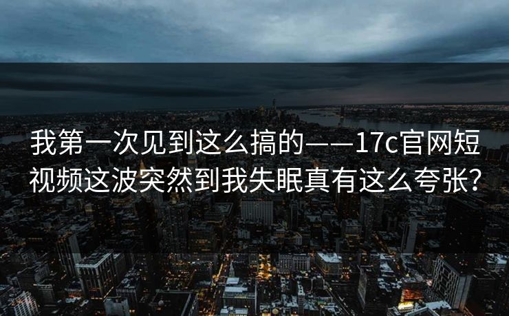 我第一次见到这么搞的——17c官网短视频这波突然到我失眠真有这么夸张？