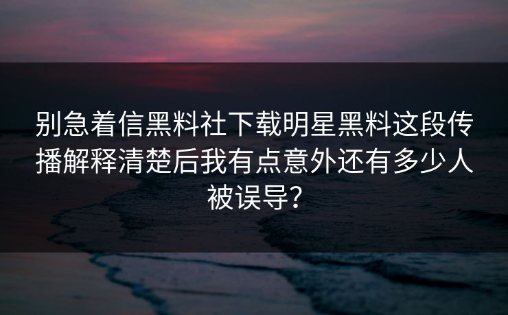 别急着信黑料社下载明星黑料这段传播解释清楚后我有点意外还有多少人被误导？