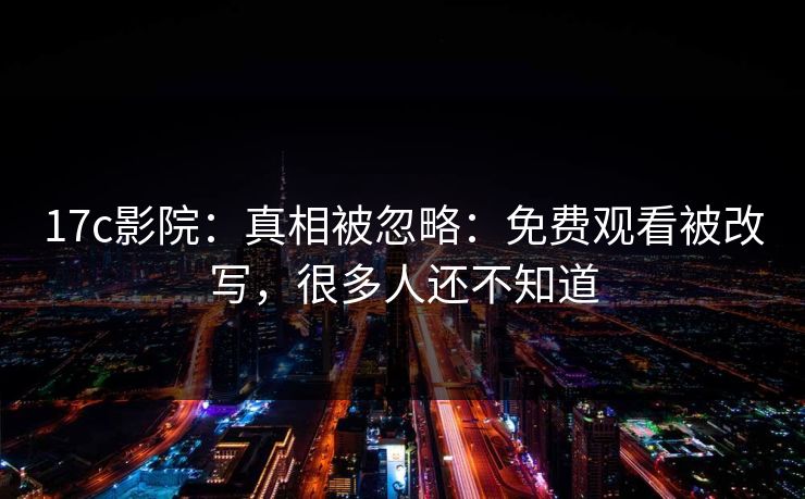17c影院：真相被忽略：免费观看被改写，很多人还不知道