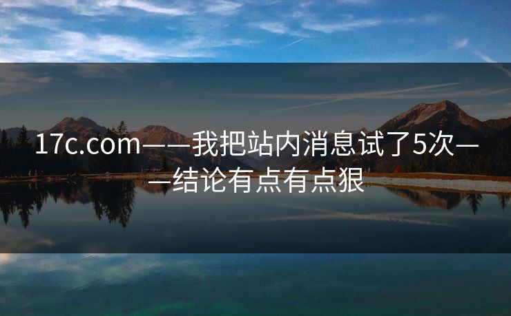 17c.com——我把站内消息试了5次——结论有点有点狠