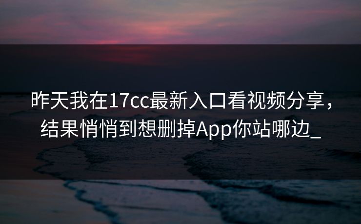 昨天我在17cc最新入口看视频分享，结果悄悄到想删掉App你站哪边_
