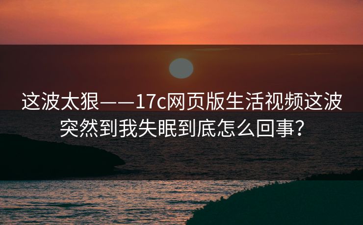 这波太狠——17c网页版生活视频这波突然到我失眠到底怎么回事？