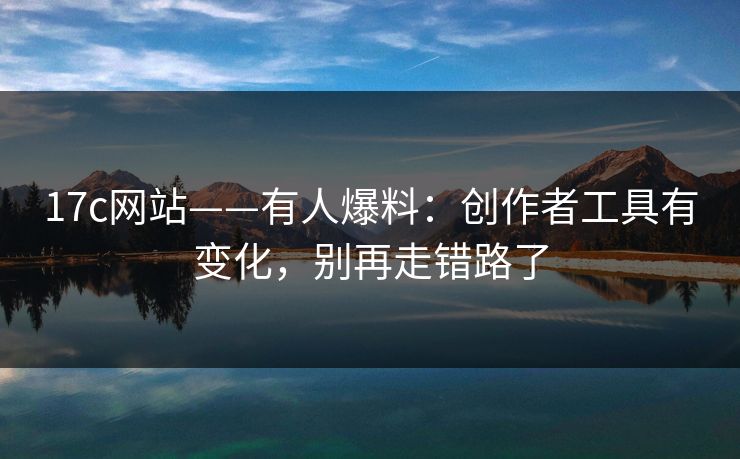17c网站——有人爆料：创作者工具有变化，别再走错路了