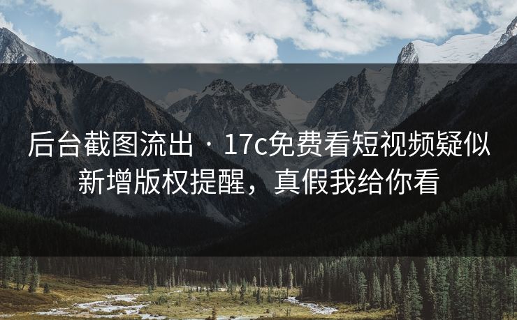 后台截图流出 · 17c免费看短视频疑似新增版权提醒，真假我给你看