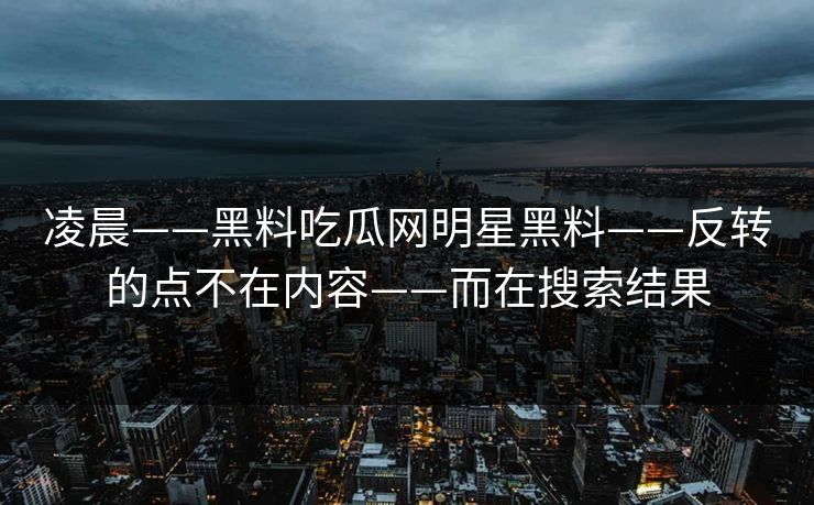 凌晨——黑料吃瓜网明星黑料——反转的点不在内容——而在搜索结果