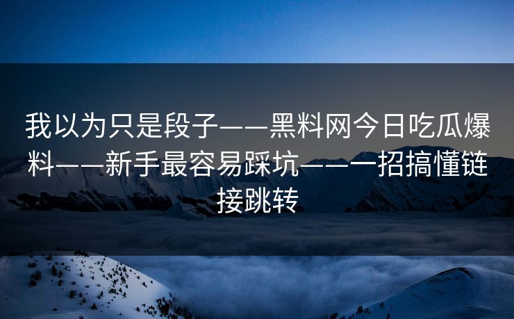 我以为只是段子——黑料网今日吃瓜爆料——新手最容易踩坑——一招搞懂链接跳转
