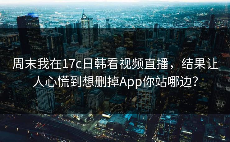 周末我在17c日韩看视频直播，结果让人心慌到想删掉App你站哪边？