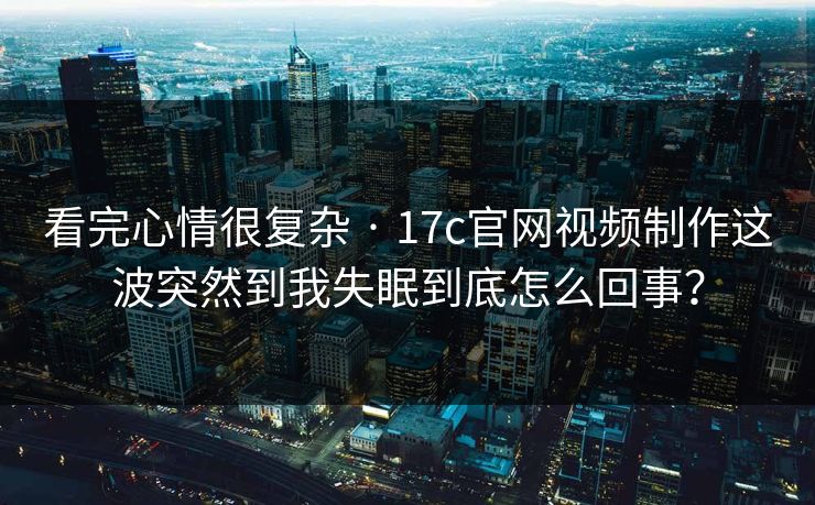 看完心情很复杂 · 17c官网视频制作这波突然到我失眠到底怎么回事？