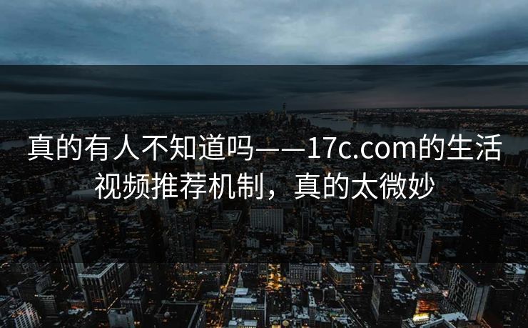 真的有人不知道吗——17c.com的生活视频推荐机制，真的太微妙
