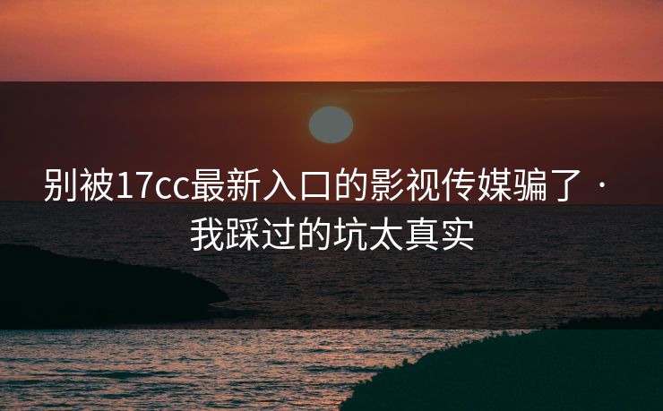 别被17cc最新入口的影视传媒骗了 · 我踩过的坑太真实