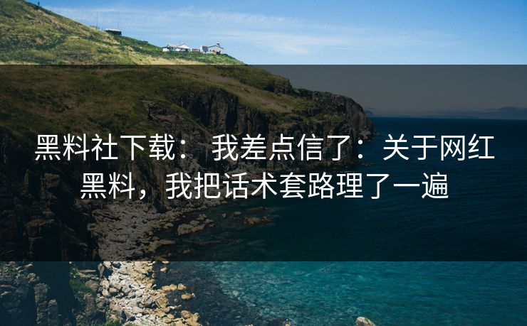 黑料社下载： 我差点信了：关于网红黑料，我把话术套路理了一遍
