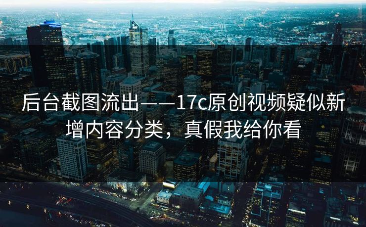 后台截图流出——17c原创视频疑似新增内容分类，真假我给你看