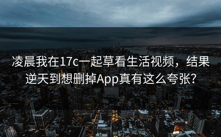 凌晨我在17c一起草看生活视频，结果逆天到想删掉App真有这么夸张？