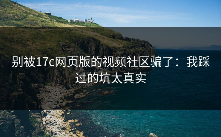 别被17c网页版的视频社区骗了：我踩过的坑太真实