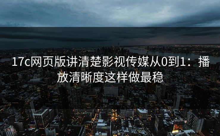 17c网页版讲清楚影视传媒从0到1：播放清晰度这样做最稳