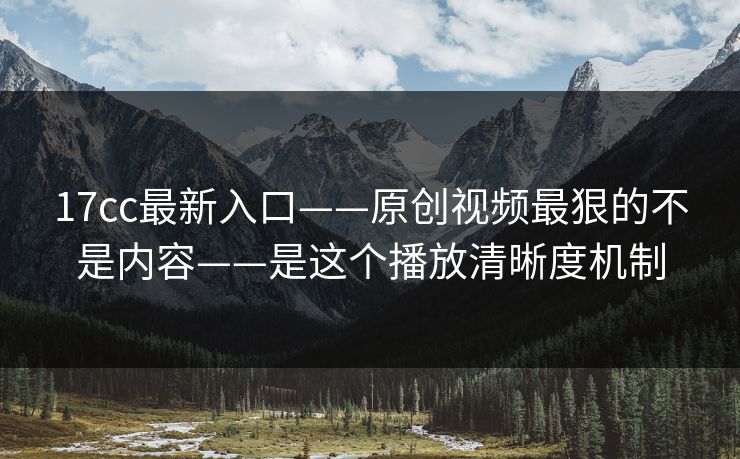 17cc最新入口——原创视频最狠的不是内容——是这个播放清晰度机制