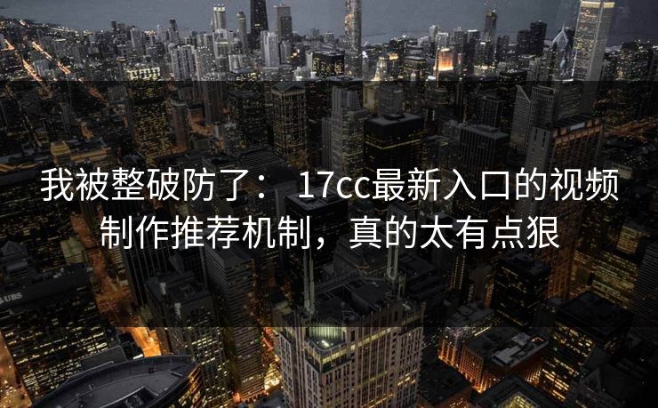 我被整破防了： 17cc最新入口的视频制作推荐机制，真的太有点狠