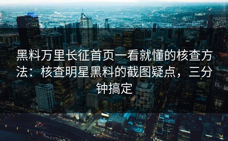 黑料万里长征首页一看就懂的核查方法：核查明星黑料的截图疑点，三分钟搞定