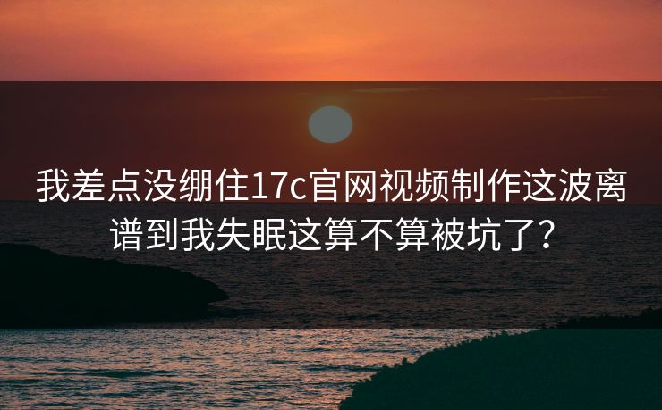我差点没绷住17c官网视频制作这波离谱到我失眠这算不算被坑了？
