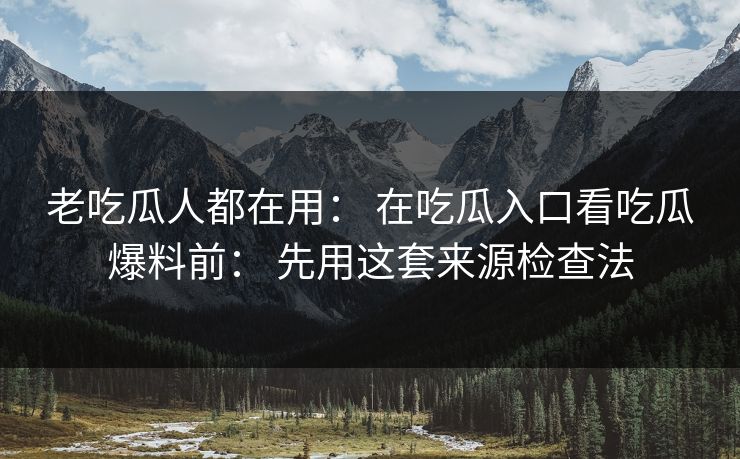 老吃瓜人都在用： 在吃瓜入口看吃瓜爆料前： 先用这套来源检查法