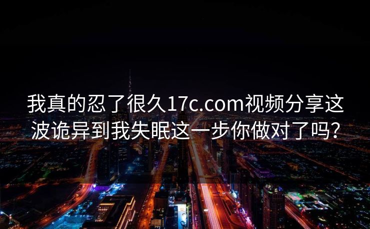 我真的忍了很久17c.com视频分享这波诡异到我失眠这一步你做对了吗？